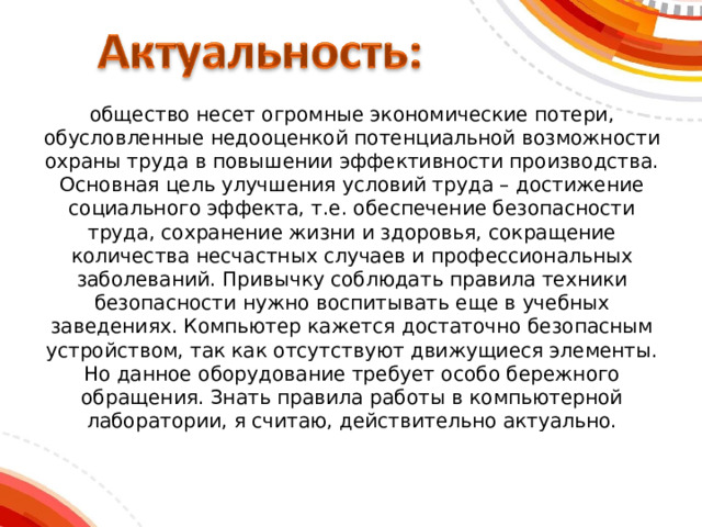 о бщество несет огромные экономические потери, обусловленные недооценкой потенциальной возможности охраны труда в повышении эффективности производства. Основная цель улучшения условий труда – достижение социального эффекта, т.е. обеспечение безопасности труда, сохранение жизни и здоровья, сокращение количества несчастных случаев и профессиональных заболеваний. Привычку соблюдать правила техники безопасности нужно воспитывать еще в учебных заведениях. Компьютер кажется достаточно безопасным устройством, так как отсутствуют движущиеся элементы. Но данное оборудование требует особо бережного обращения. Знать правила работы в компьютерной лаборатории, я считаю, действительно актуально. 