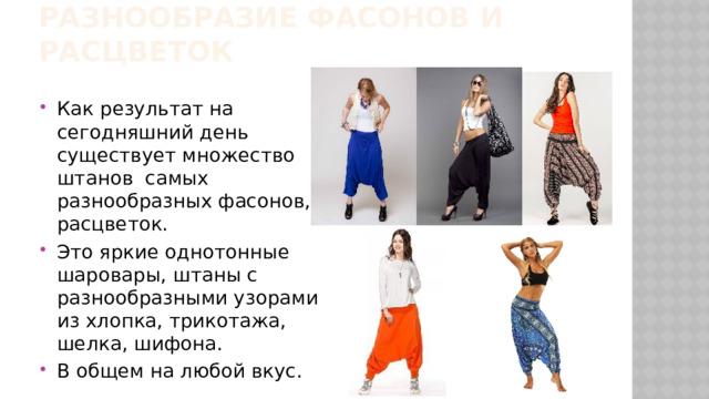 Разнообразие фасонов и расцветок Как результат на сегодняшний день существует множество штанов самых разнообразных фасонов, расцветок. Это яркие однотонные шаровары, штаны с разнообразными узорами из хлопка, трикотажа, шелка, шифона. В общем на любой вкус. 