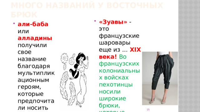 много названий у восточных брюк «Зуавы»  - это французские шаровары еще из … XIX века!  Во французских колониальных войсках пехотинцы носили широкие брюки, которые зауживались к низу. али-баба  или алладины получили свое название благодаря мультипликационным героям, которые предпочитали носить шаровары   