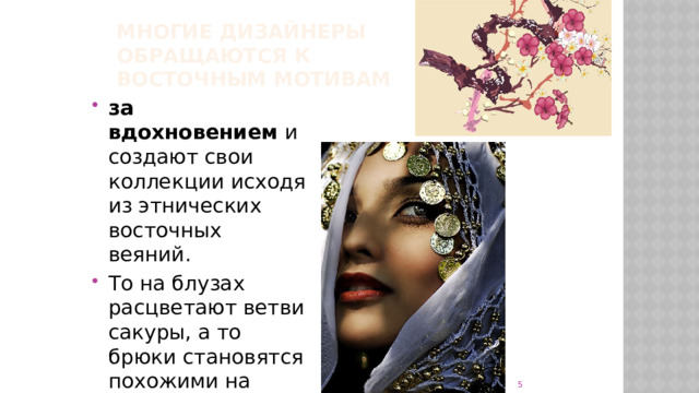 многие дизайнеры обращаются к  восточным мотивам за вдохновением и создают свои коллекции исходя из этнических восточных веяний. То на блузах расцветают ветви сакуры, а то брюки становятся похожими на наряды прелестой Шахерезады.   