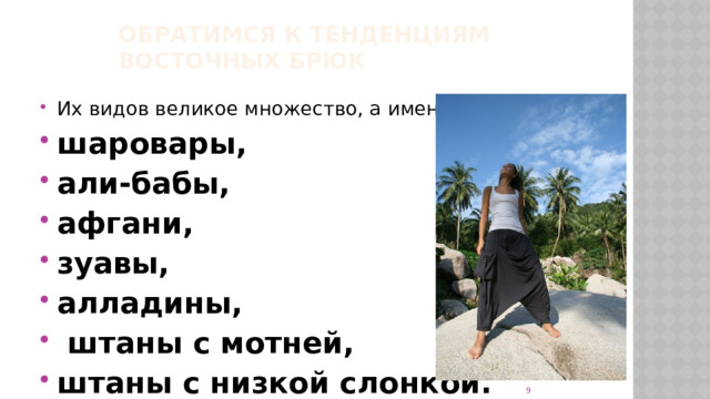 Обратимся к тенденциям восточных брюк   Их видов великое множество, а именно: шаровары, али-бабы, афгани, зуавы, алладины,  штаны с мотней, штаны с низкой слонкой.   