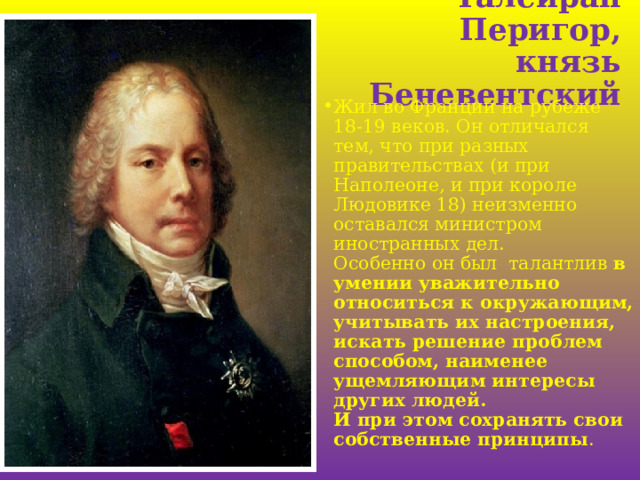 Талейран Перигор,  князь Беневентский Жил во Франции на рубеже 18-19 веков. Он отличался тем, что при разных правительствах (и при Наполеоне, и при короле Людовике 18) неизменно оставался министром иностранных дел.  Особенно он был талантлив в умении уважительно относиться к окружающим, учитывать их настроения, искать решение проблем способом, наименее ущемляющим интересы других людей.  И при этом сохранять свои собственные принципы .     