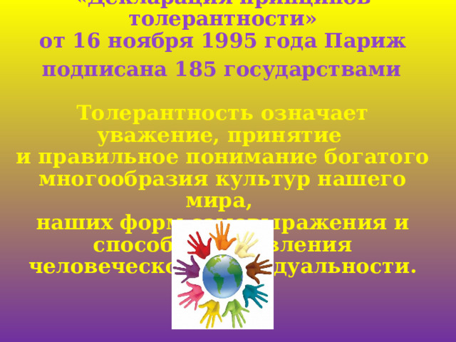 «Декларация принципов толерантности»  от 16 ноября 1995 года Париж  подписана 185 государствами  Толерантность означает уважение, принятие  и правильное понимание богатого многообразия культур нашего мира,  наших форм самовыражения и способов проявления человеческой ндивидуальности. 