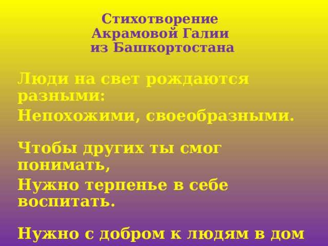 Стихотворение  Акрамовой Галии  из Башкортостана   Люди на свет рождаются разными: Непохожими, своеобразными.  Чтобы других ты смог понимать, Нужно терпенье в себе воспитать.  Нужно с добром к людям в дом приходить, Дружбу, любовь в своём сердце хранить! 