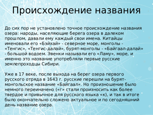 Происхождение названия До сих пор не установлено точное происхождение названия озера: народы, населяющие берега озера в далеком прошлом, давали ему каждый свои имена. Китайцы именовали его «Бэйхай» - северное море, монголы - «Тенгис», «Тенгис-далай», бурят-монголы - «Байгаал-далай» - большой водоем. Эвенки называли его «Ламу», море, и именно это название употребляли первые русские землепроходцы Сибири. Уже в 17 веке, после выхода на берег озера первого русского отряда в 1643 г. русские перешли на бурят-монгольское название «Байгаал». Но произношение было немного переиначено («г» стали произносить как более твердое и привычное для русского языка «к), и так в итоге было окончательно сложено актуальное и по сегодняшний день название озера. 