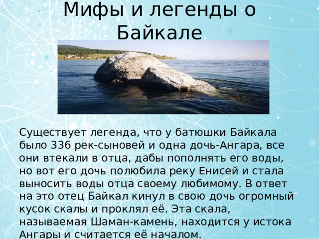 Мифы и легенды о Байкале Существует легенда, что у батюшки Байкала было 336 рек-сыновей и одна дочь-Ангара, все они втекали в отца, дабы пополнять его воды, но вот его дочь полюбила реку Енисей и стала выносить воды отца своему любимому. В ответ на это отец Байкал кинул в свою дочь огромный кусок скалы и проклял её. Эта скала, называемая Шаман-камень, находится у истока Ангары и считается её началом. 