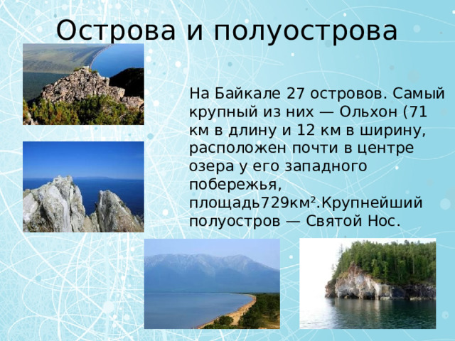 Острова и полуострова На Байкале 27 островов. Самый крупный из них — Ольхон (71 км в длину и 12 км в ширину, расположен почти в центре озера у его западного побережья, площадь729км².Крупнейший полуостров — Святой Нос. 