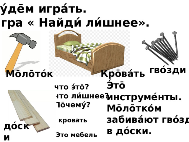Бу́де̄м игра́ть. Игра « Найди́ ли́шнее». гво́зди Кро̄ва́ть Мо̄ло̄то́к Э́то̄ инструме́нты. Мо̄ло̄тко́м забива́ют гво́зди в до́ски. что э́то̄? что ли́шнее? По̄чему́? кровать до́ски Это мебель 