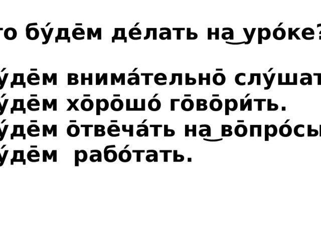 Что бу́де̄м де́лать на͜ уро́ке? Бу́де̄м внима́тельно̄ слу́шать. Бу́де̄м хо̄ро̄шо́ го̄во̄ри́ть. Бу́де̄м о̄тве̄ча́ть на͜ во̄про́сы. Бу́де̄м рабо́тать.  