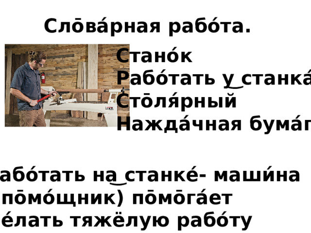Сло̄ва́рная рабо́та. Стано́к Рабо́тать у͜ станка́ Сто̄ля́рный Нажда́чная бума́га Рабо́тать на͜ станке́- маши́на ( по̄мо́щник) по̄мо̄га́ет де́лать тяжёлую рабо́ту  