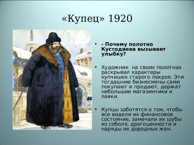 «Купец» 1920 - Почему полотно Кустодиева вызывает улыбку?  Художник на своих полотнах раскрывал характеры купчишек старого покроя. Эти тогдашние бизнесмены сами покупают и продают, держат небольшие магазинчики и лавки.  Купцы заботятся о том, чтобы все видели их финансовое состояние, замечали их шубы из соболя, драгоценности и наряды их дородных жен. 