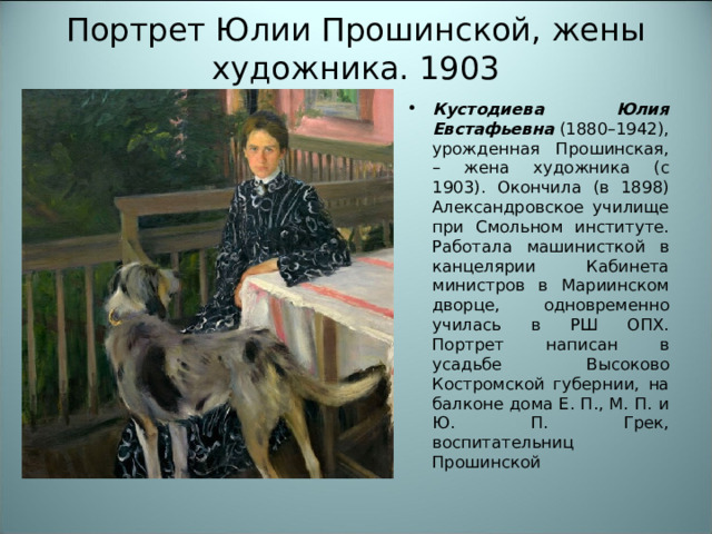 Портрет Юлии Прошинской, жены художника. 1903 Кустодиева Юлия Евстафьевна  (1880–1942), урожденная Прошинская, – жена художника (с 1903). Окончила (в 1898) Александровское училище при Смольном институте. Работала машинисткой в канцелярии Кабинета министров в Мариинском дворце, одновременно училась в РШ ОПХ. Портрет написан в усадьбе Высоково Костромской губернии, на балконе дома Е. П., М. П. и Ю. П. Грек, воспитательниц Прошинской 