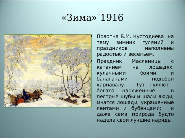 «Зима» 1916 Полотна Б.М. Кустодиева на тему зимних гуляний и праздников наполнены радостью и весельем. Праздник Масленицы с катанием на лошадях, кулачными боями и балаганами подобен карнавалу. Тут гуляют богато наряженные в пестрые шубы и шали люди, мчатся лошади, украшенные лентами и бубенцами; и даже сама природа будто надела свои лучшие наряды. 