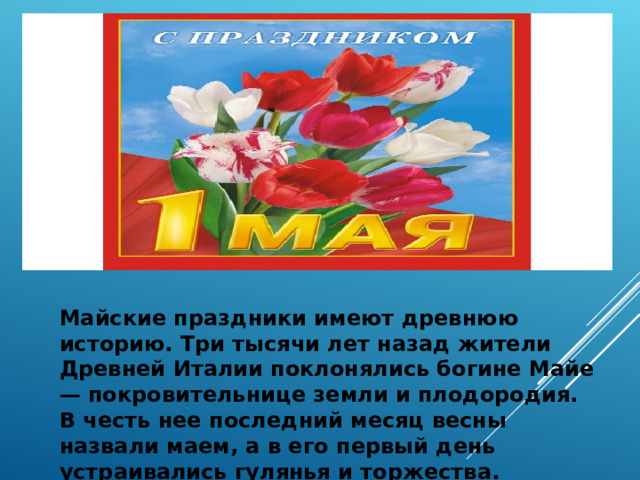 Майские праздники имеют древнюю историю. Три тысячи лет назад жители Древней Италии поклонялись богине Майе — покровительнице земли и плодородия. В честь нее последний месяц весны назвали маем, а в его первый день устраивались гулянья и торжества.  