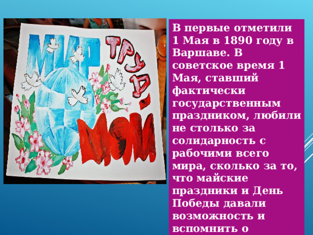 В первые отметили 1 Мая в 1890 году в Варшаве. В советское время 1 Мая, ставший фактически государственным праздником, любили не столько за солидарность с рабочими всего мира, сколько за то, что майские праздники и День Победы давали возможность и вспомнить о прекрасных трудовых традициях и о минувшей войне, и вскопать огороды, посадить картошку, морковку и лук. 