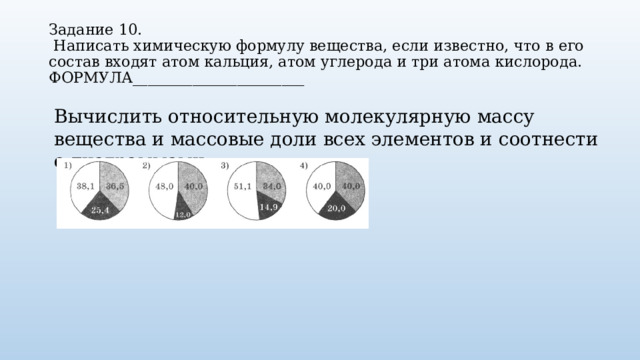 Задание 10.   Написать химическую формулу вещества, если известно, что в его состав входят атом кальция, атом углерода и три атома кислорода.  ФОРМУЛА_______________________ Вычислить относительную молекулярную массу вещества и массовые доли всех элементов и соотнести с диаграммами. 