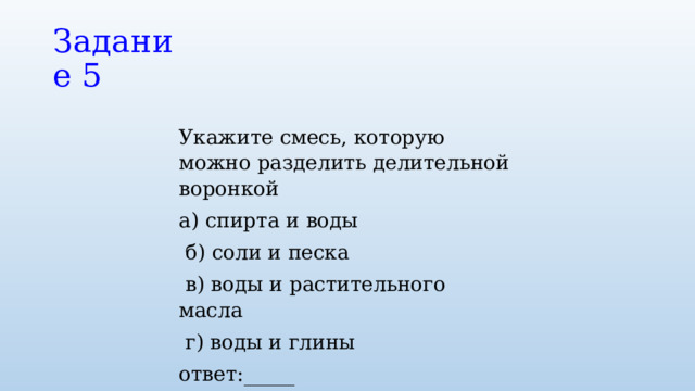 Задание 5 Укажите смесь, которую можно разделить делительной воронкой а) спирта и воды  б) соли и песка  в) воды и растительного масла  г) воды и глины ответ:_____ 