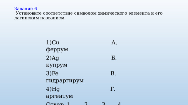 Задание 6   Установите соответствие символом химического элемента и его латинским названием   1)Cu А. феррум 2)Ag Б. купрум 3)Fe В. гидраргирум 4)Hg Г. аргентум Ответ: 1 __ 2__ 3__ 4___ 