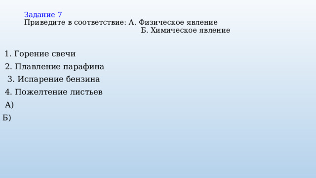 Задание 7  Приведите в соответствие: А. Физическое явление  Б. Химическое явление    1. Горение свечи  2. Плавление парафина  3. Испарение бензина  4. Пожелтение листьев  А) Б) 