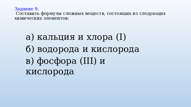 Задание 9.   Составить формулы сложных веществ, состоящих из следующих химических элементов:   а) кальция и хлора (I) б) водорода и кислорода в) фосфора (III) и кислорода   