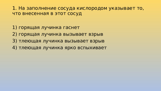 1. На заполнение сосуда кислородом указывает то, что внесенная в этот сосуд   1) горящая лучинка гаснет 2) горящая лучинка вызывает взрыв 3) тлеющая лучинка вызывает взрыв 4) тлеющая лучинка ярко вспыхивает 
