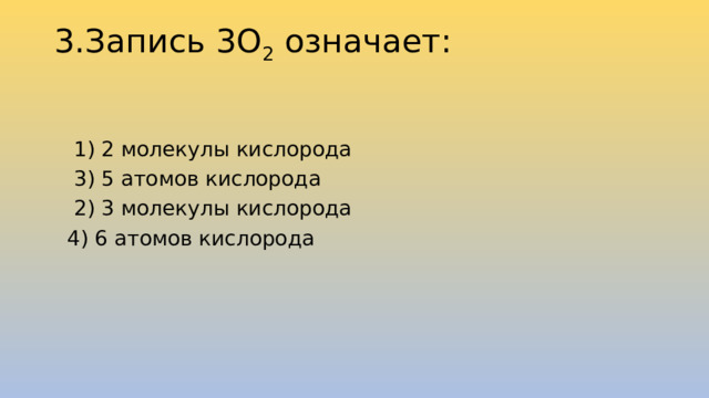 3.Запись 3О 2  означает:      1) 2 молекулы кислорода  3) 5 атомов кислорода  2) 3 молекулы кислорода  4) 6 атомов кислорода 