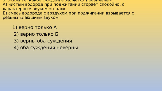 5. Укажите, какое суждение является правильным:  А) чистый водород при поджигании сгорает спокойно, с характерным звуком «п-пах»  Б) смесь водорода с воздухом при поджигании взрывается с резким «лающим» звуком   1) верно только А  2) верно только Б  3) верны оба суждения  4) оба суждения неверны 