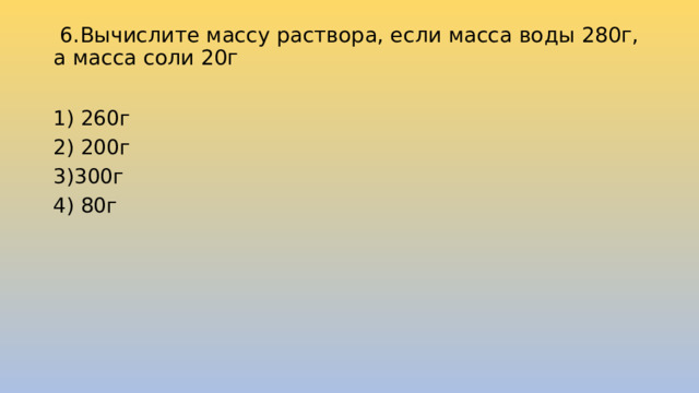   6.Вычислите массу раствора, если масса воды 280г, а масса соли 20г   1) 260г 2) 200г 3)300г 4) 80г 