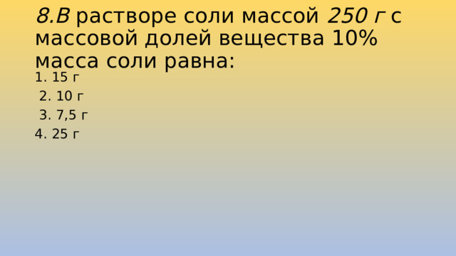 8.В растворе соли массой 250 г  с массовой долей вещества 10% масса соли равна: 1. 15 г  2. 10 г  3. 7,5 г 4. 25 г 
