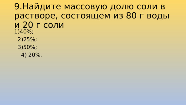 9.Найдите массовую долю соли в растворе, состоящем из 80 г воды и 20 г соли 1)40%;             2)25%;            3)50%;              4) 20%. 