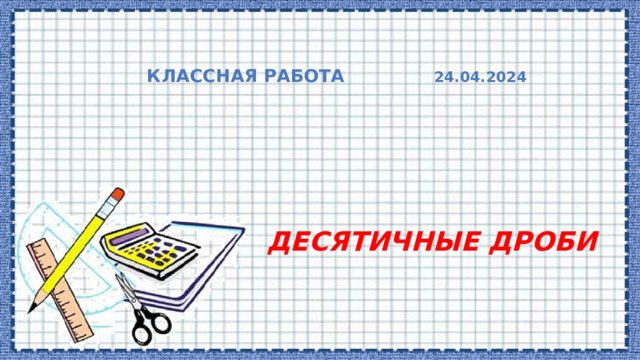  Классная работа 24.04.2024     ДЕСЯТИЧНЫЕ ДРОБИ 