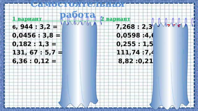 Самостоятельная работа 1 вариант 2 вариант 6 , 944 : 3,2 = 2,17 7,268 : 2,3 = 3,16 0,0456 : 3,8 = 0,012 0,0598 :4,6= 0,013 0,182 : 1,3 = 0,14 0,255 : 1,5= 0, 17 131, 67 : 5,7 = 23,1 111,74 :7,4= 15,1 6,36 : 0,12 = 53 8,82 :0,21= 42 