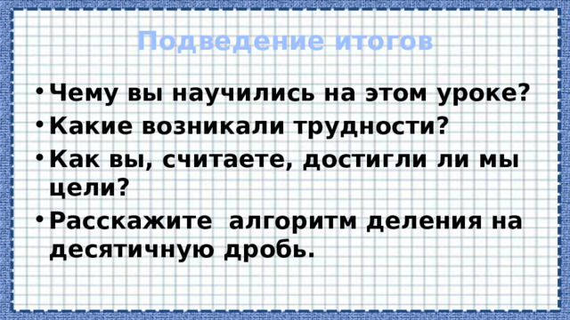 Подведение итогов Чему вы научились на этом уроке? Какие возникали трудности? Как вы, считаете, достигли ли мы цели? Расскажите алгоритм деления на десятичную дробь.   