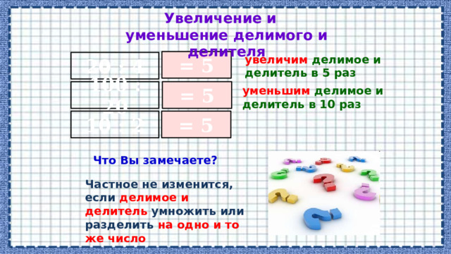 Увеличение и уменьшение делимого и делителя увеличим делимое и делитель в 5 раз = 5 20 : 4 100 : 20 = 5 уменьшим делимое и делитель в 10 раз 10 : 2 = 5 Что Вы замечаете? Частное не изменится, если делимое и делитель умножить или разделить на одно и то же число 