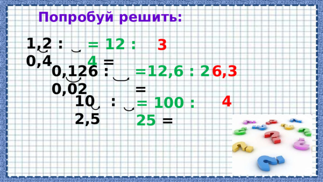 Попробуй решить: 1,2 : 0,4 = 12 : 4 = 3 0,126 : 0,02 =12,6 : 2 = 6,3 10 : 2,5 4 = 100 : 25 = 