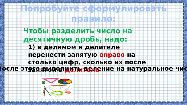 Попробуйте сформулировать правило: Чтобы разделить число на десятичную дробь, надо: 1) в делимом и делителе перенести запятую вправо на столько цифр, сколько их после запятой в делителе 2) после этого выполнить деление на натуральное число. 