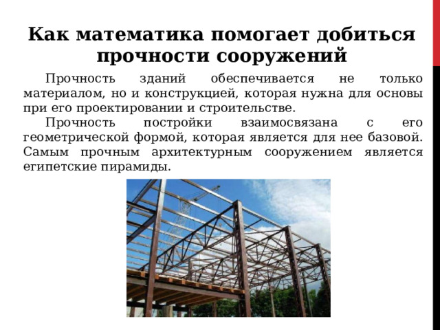 Как математика помогает добиться прочности сооружений Прочность зданий обеспечивается не только материалом, но и конструкцией, которая нужна для основы при его проектировании и строительстве. Прочность постройки взаимосвязана с его геометрической формой, которая является для нее базовой. Самым прочным архитектурным сооружением является египетские пирамиды. 