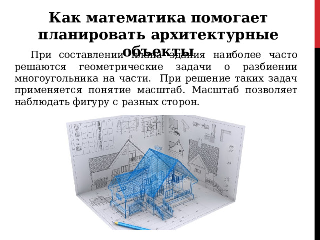 Как математика помогает планировать архитектурные объекты  При составлении плана здания наиболее часто решаются геометрические задачи о разбиении многоугольника на части. При решение таких задач применяется понятие масштаб. Масштаб позволяет наблюдать фигуру с разных сторон. 