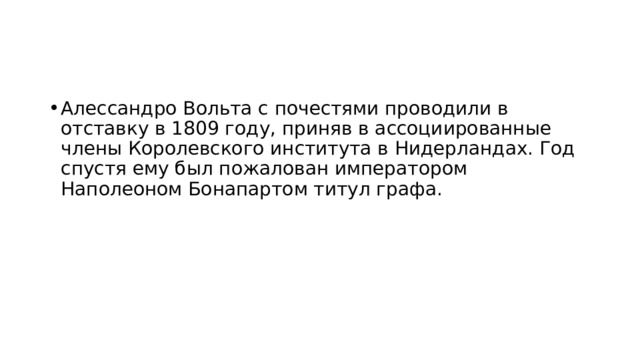 Алессандро Вольта с почестями проводили в отставку в 1809 году, приняв в ассоциированные члены Королевского института в Нидерландах. Год спустя ему был пожалован императором Наполеоном Бонапартом титул графа. 