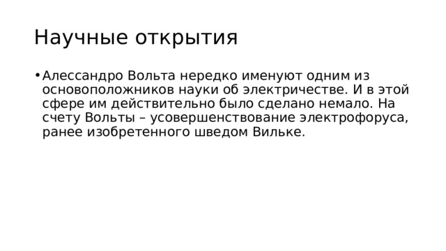 Научные открытия Алессандро Вольта нередко именуют одним из основоположников науки об электричестве. И в этой сфере им действительно было сделано немало. На счету Вольты – усовершенствование электрофоруса, ранее изобретенного шведом Вильке.  