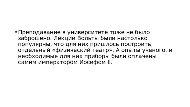 Преподавание в университете тоже не было заброшено. Лекции Вольты были настолько популярны, что для них пришлось построить отдельный «физический театр». А опыты ученого, и необходимые для них приборы были оплачены самим императором Иосифом II. 