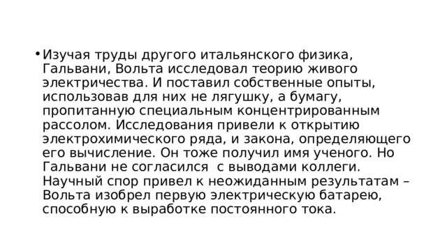 Изучая труды другого итальянского физика, Гальвани, Вольта исследовал теорию живого электричества. И поставил собственные опыты, использовав для них не лягушку, а бумагу, пропитанную специальным концентрированным рассолом. Исследования привели к открытию электрохимического ряда, и закона, определяющего его вычисление. Он тоже получил имя ученого. Но Гальвани не согласился  с выводами коллеги. Научный спор привел к неожиданным результатам – Вольта изобрел первую электрическую батарею, способную к выработке постоянного тока. 