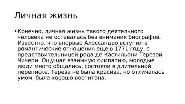 Личная жизнь Конечно, личная жизнь такого деятельного человека не оставалась без внимания биографов. Известно, что впервые Алессандро вступил в романтические отношения еще в 1771 году, с представительницей рода де Кастильони Терезой Чичери. Ощущая взаимную симпатию, молодые люди много общались, состояли в длительной переписке. Тереза не была красива, но отличалась умом, была хорошо воспитана. 