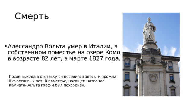 Смерть Алессандро Вольта умер в Италии, в собственном поместье на озере Комо в возрасте 82 лет, в марте 1827 года. После выхода в отставку он поселился здесь, и прожил 8 счастливых лет. В поместье, носящем название Камнаго-Вольта граф и был похоронен. 