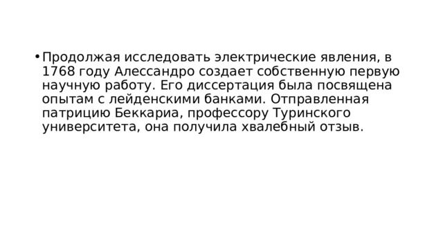 Продолжая исследовать электрические явления, в 1768 году Алессандро создает собственную первую научную работу. Его диссертация была посвящена опытам с лейденскими банками. Отправленная патрицию Беккариа, профессору Туринского университета, она получила хвалебный отзыв.  