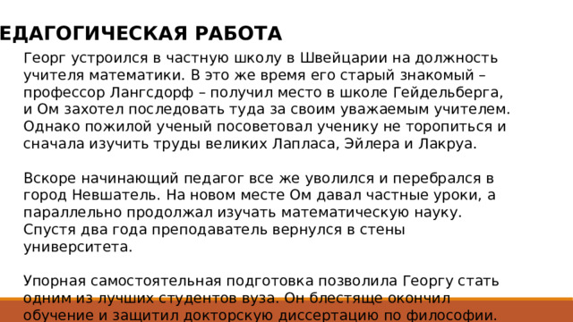 ПЕДАГОГИЧЕСКАЯ РАБОТА Георг устроился в частную школу в Швейцарии на должность учителя математики. В это же время его старый знакомый – профессор Лангсдорф – получил место в школе Гейдельберга, и Ом захотел последовать туда за своим уважаемым учителем. Однако пожилой ученый посоветовал ученику не торопиться и сначала изучить труды великих Лапласа, Эйлера и Лакруа. Вскоре начинающий педагог все же уволился и перебрался в город Невшатель. На новом месте Ом давал частные уроки, а параллельно продолжал изучать математическую науку. Спустя два года преподаватель вернулся в стены университета. Упорная самостоятельная подготовка позволила Георгу стать одним из лучших студентов вуза. Он блестяще окончил обучение и защитил докторскую диссертацию по философии. Благодаря этому начинающий ученый занял должность доцента математической кафедры родного университета. 