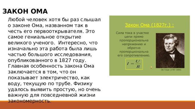 ЗАКОН ОМА Любой человек хотя бы раз слышал о законе Ома, названном так в честь его первооткрывателя. Это самое гениальное открытие великого ученого.  Интересно, что изначально эта работа была лишь частью большого исследования, опубликованного в 1827 году. Главная особенность закона Ома заключается в том, что он показывает электричество, как воду, текущую по трубе. Физику удалось выявить простую, но очень важную для повседневной жизни закономерность. 