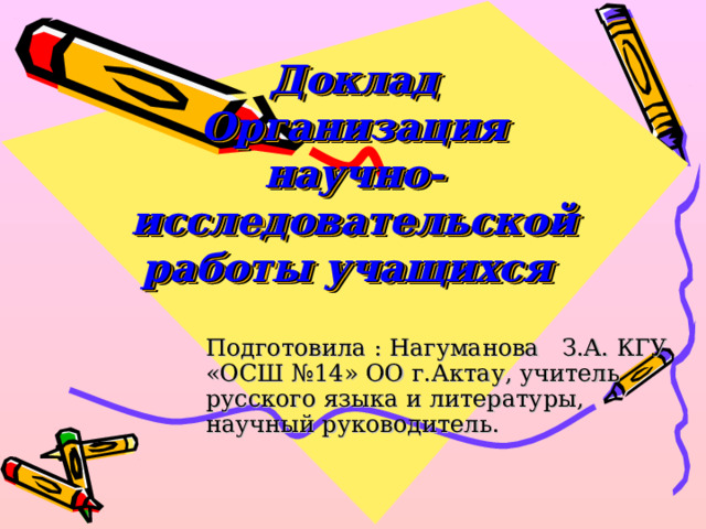 Доклад  Организация научно-исследовательской работы учащихся Подготовила : Нагуманова З.А. КГУ «ОСШ №14» ОО г.Актау, учитель русского языка и литературы, научный руководитель. 