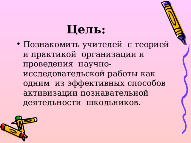 Цель: Познакомить учителей с теорией и практикой организации и проведения научно-исследовательской работы как одним из эффективных способов активизации познавательной деятельности школьников.  