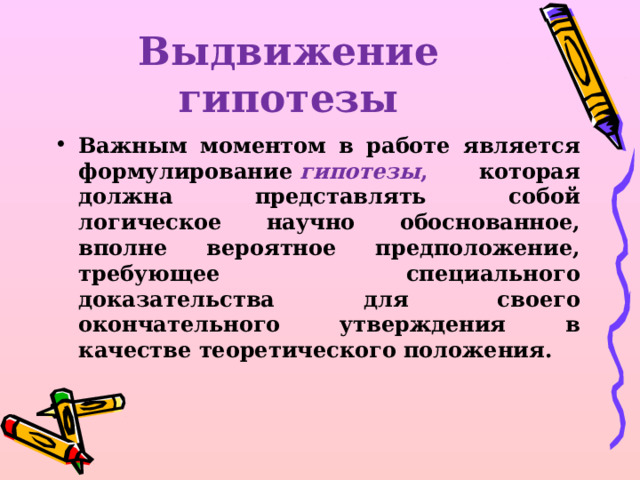 Выдвижение гипотезы Важным моментом в работе является формулирование  гипотезы , которая должна представлять собой логическое научно обоснованное, вполне вероятное предположение, требующее специального доказательства для своего окончательного утверждения в качестве теоретического положения.  